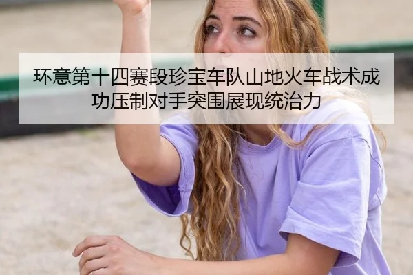 环意第十四赛段珍宝车队山地火车战术成功压制对手突围展现统治力