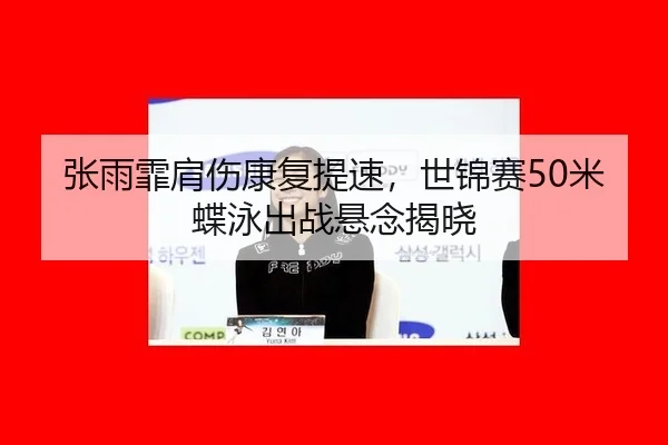 张雨霏肩伤康复提速，世锦赛50米蝶泳出战悬念揭晓