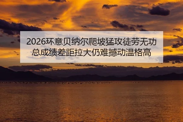 2026环意贝纳尔爬坡猛攻徒劳无功 总成绩差距拉大仍难撼动温格高